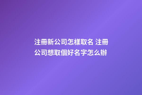 注冊新公司怎樣取名 注冊公司想取個好名字怎么辦-第1張-公司起名-玄機派